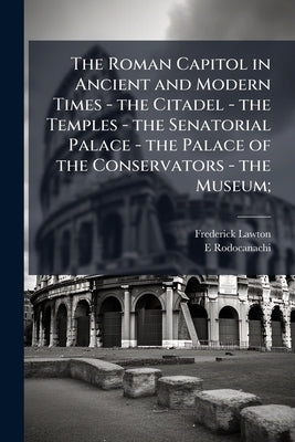 The Roman Capitol in Ancient and Modern Times - the Citadel - the Temples - the Senatorial Palace - the Palace of the Conservators - the Museum; by Lawton, Frederick