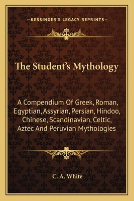 The Student's Mythology: A Compendium Of Greek, Roman, Egyptian, Assyrian, Persian, Hindoo, Chinese, Scandinavian, Celtic, Aztec And Peruvian Mytholog by White, C. A.