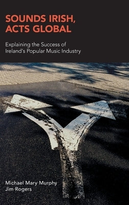 Sounds Irish, Acts Global: Explaining the Success of Ireland's Popular Music Industry by Murphy, Michael Mary