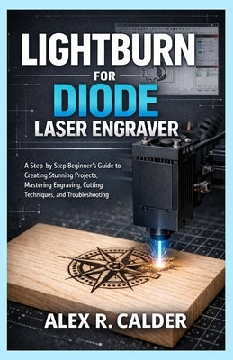 Lightburn for Diode Laser Engraver: A Step-by-Step Beginner's Guide to Creating Stunning Projects, Mastering Engraving, Cutting Techniques, and Troubl by Calder, Alex R.