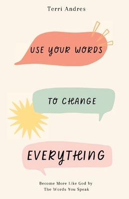 Use Your Words to Change Everything: Become More Like God by The Words You Speak by Andres, Terri