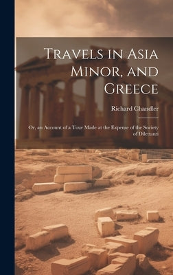 Travels in Asia Minor, and Greece: Or, an Account of a Tour Made at the Expense of the Society of Dilettanti by Chandler, Richard