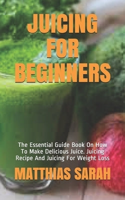 Juicing for Beginners: The Essential Guide Book On How To Make Delicious Juice. Juicing Recipe And Juicing For Weight Loss by Sarah, Matthias