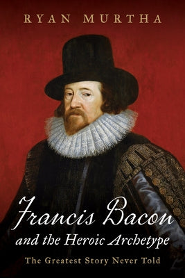 Francis Bacon and the Heroic Archetype: The Greatest Story Never Told by Murtha, Ryan