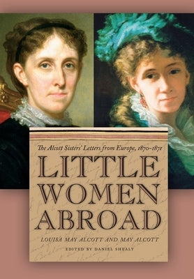 Little Women Abroad: The Alcott Sisters' Letters from Europe, 1870-1871 by Shealy, Daniel