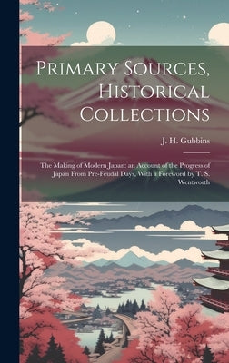 Primary Sources, Historical Collections: The Making of Modern Japan: an Account of the Progress of Japan From Pre-feudal Days, With a Foreword by T. S by Gubbins, J. H.