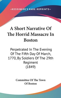 A Short Narrative Of The Horrid Massacre In Boston: Perpetrated In The Evening Of The Fifth Day Of March, 1770, By Soldiers Of The 29th Regiment (1849 by Committee of the Town of Boston