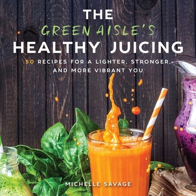The Green Aisle's Healthy Juicing: 100 Recipes for a Lighter, Stronger, and More Vibrant You by Savage, Michelle