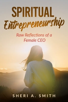 Spiritual Entrepreneurship: Raw Reflections of a Female CEO by Smith, Sheri A.