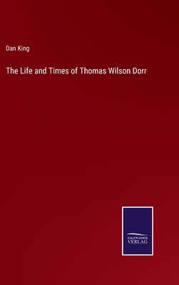 The Life and Times of Thomas Wilson Dorr by King, Dan