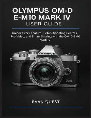 Olympus Om-D E-M10 Mark IV User Guide: Unlock Every Feature-Setup, Shooting Secrets, Pro Video, and Smart Sharing with the OM-D E-M10 Mark IV by Quest, Evan