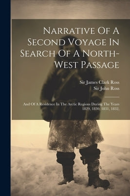 Narrative Of A Second Voyage In Search Of A North-west Passage: And Of A Residence In The Arctic Regions During The Years 1829, 1830, 1831, 1832, by Ross, John