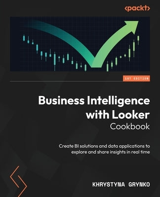 Business Intelligence with Looker Cookbook: Create BI solutions and data applications to explore and share insights in real time by Grynko, Khrystyna