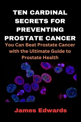 Ten Cardinal Secrets for Preventing Prostate Cancer: You Can Beat Prostate Cancer with the Ultimate Guide to Prostate Health by Edwards, James