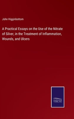 A Practical Essays on the Use of the Nitrate of Silver, in the Treatment of Inflammation, Wounds, and Ulcers by Higginbottom, John