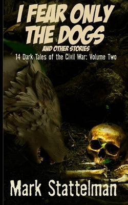 I Fear Only the Dogs and other stories: 14 Dark Tales of the Civil War: Volume Two by Stattelman, Mark