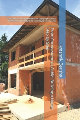 From Cornerstone to Gable: Building a Home Step by Step: From Desire to Homeownership: An Engaging Guide for Those Planning and Building Their Ho by Berisha, Kreshnik