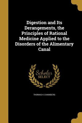 Digestion and Its Derangements, the Principles of Rational Medicine Applied to the Disorders of the Alimentary Canal by Chambers, Thomas K.