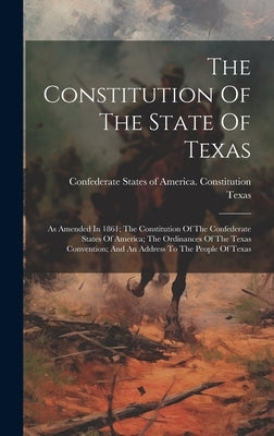 The Constitution Of The State Of Texas: As Amended In 1861; The Constitution Of The Confederate States Of America; The Ordinances Of The Texas Convent by Confederate States of America Consti