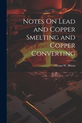 Notes On Lead and Copper Smelting and Copper Converting by Hixon, Hiram W.