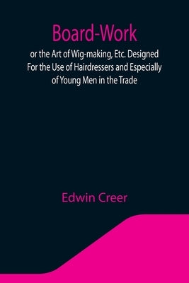 Board-Work; or the Art of Wig-making, Etc. Designed For the Use of Hairdressers and Especially of Young Men in the Trade. To Which Is Added Remarks Up by Creer, Edwin