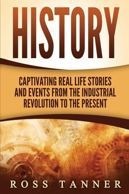History: Captivating Real Life Stories and Events from the Industrial Revolution to the Present by Tanner, Ross