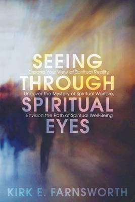 Seeing Through Spiritual Eyes: Expand Your View of Spiritual Reality, Uncover the Mystery of Spiritual Warfare, Envision the Path of Spiritual Well-B by Farnsworth, Kirk E.