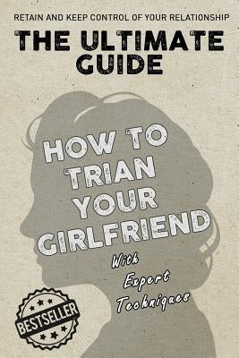The Ultimate Guide - How To Train Your Girlfriend: Dig deep into the female psyche, using expert techniques from qualified psychologists and world-fam by Techniques, Expert