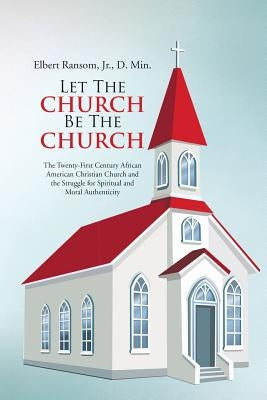 Let The Church Be The Church: The Twenty-First Century African American Christian Church and the Struggle for Spiritual and Moral Authenticity by Ransom, D. Min, Jr.