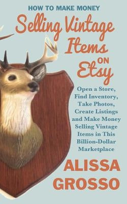 How to Make Money Selling Vintage Items on Etsy: Open a Store, Find Inventory, Take Photos, Create Listings and Make Money Selling Vintage Items in Th by Grosso, Alissa