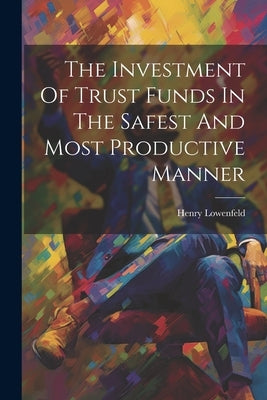 The Investment Of Trust Funds In The Safest And Most Productive Manner by Lowenfeld, Henry