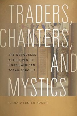 Traders, Chanters, and Mystics: The Networked Afterlives of North African Torah Scrolls by Webster-Kogen, Ilana