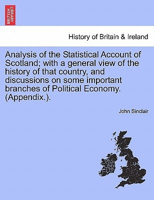Analysis of the Statistical Account of Scotland; with a general view of the history of that country, and discussions on some important branches of Pol by Sinclair, John