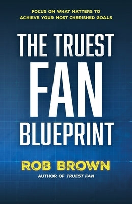 The Truest Fan Blueprint: Focus on What Matters to Achieve Your Most Cherished Goals by Brown, Rob