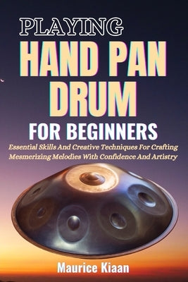 Playing Handpan Drum for Beginners: Essential Skills And Creative Techniques For Crafting Mesmerizing Melodies With Confidence And Artistry by Kiaan, Maurice