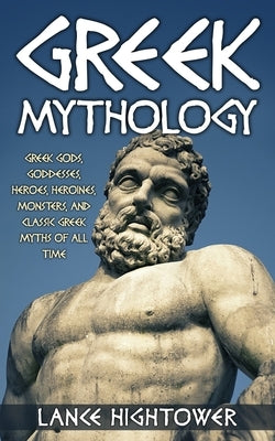 Greek Mythology: Greek Gods, Goddesses, Heroes, Heroines, Monsters, And Classic Greek Myths Of All Time by Hightower, Lance