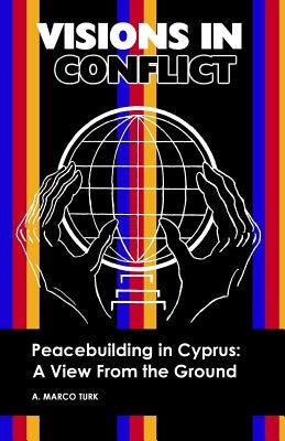 VISIONS IN CONFLICT Peacebuilding in Cyprus: A View from the Ground by Turk, A. Marco