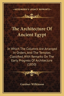The Architecture Of Ancient Egypt: In Which The Columns Are Arranged In Orders, And The Temples Classified, With Remarks On The Early Progress Of Arch by Wilkinson, Gardner