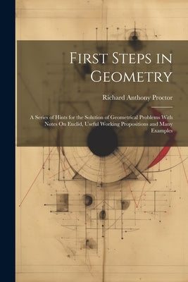 First Steps in Geometry: A Series of Hints for the Solution of Geometrical Problems With Notes On Euclid, Useful Working Propositions and Many Example by Proctor, Richard Anthony