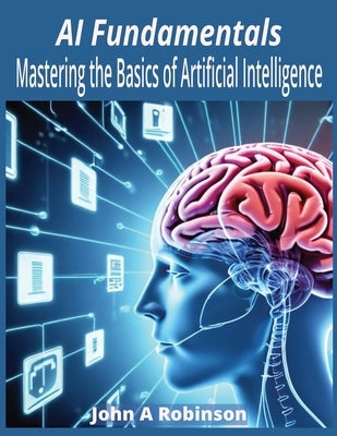 AI Fundamentals: Mastering the Basics of Artificial Intelligence by Robinson, John A.