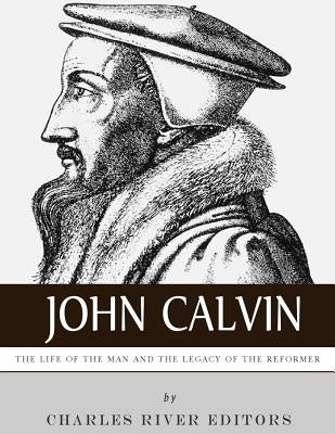 John Calvin: The Life of the Man and the Legacy of the Reformer by Charles River