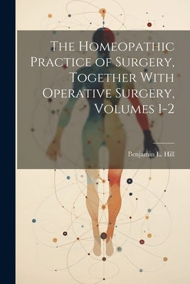 The Homeopathic Practice of Surgery, Together With Operative Surgery, Volumes 1-2 by Hill, Benjamin L.