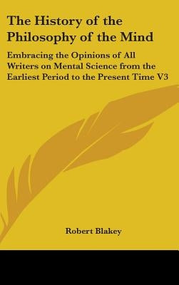 The History of the Philosophy of the Mind: Embracing the Opinions of All Writers on Mental Science from the Earliest Period to the Present Time V3 by Blakey, Robert