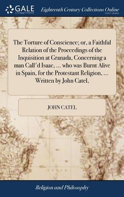 The Torture of Conscience; or, a Faithful Relation of the Proceedings of the Inquisition at Granada, Concerning a man Call'd Isaac, ... who was Burnt by Catel, John