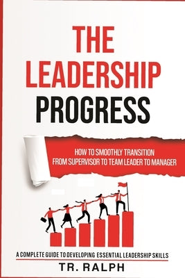 The Leadership Progress: How to Smoothly Transition from Supervisor to Team Leader to Manager, a Comprehensive Guide to Developing Essential Le by Ralph, Tr
