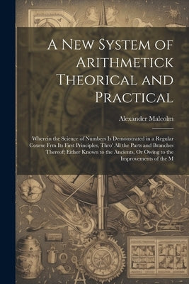 A New System of Arithmetick Theorical and Practical: Wherein the Science of Numbers Is Demonstrated in a Regular Course Frm Its First Principles, Thro by Malcolm, Alexander