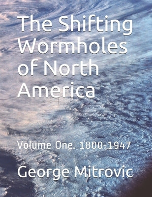 The Shifting Wormholes of North America: Volume One. 1800-1947 by Mitrovic, George