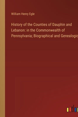 History of the Counties of Dauphin and Lebanon: in the Commonwealth of Pennsylvania; Biographical and Genealogical by Egle, William Henry