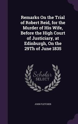 Remarks On the Trial of Robert Reid, for the Murder of His Wife, Before the High Court of Justiciary, at Edinburgh, On the 29Th of June 1835 by Fletcher, John