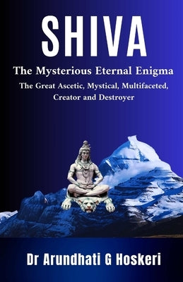Shiva: The Mysterious Eternal Enigma : The Great Ascetic, Mystical, Multifaceted, Creator and Destroyer by Hoskeri, Arundhati
